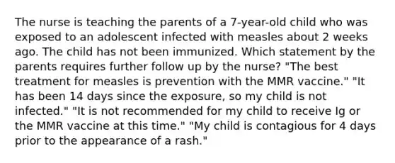 The nurse is teaching the parents of a 7-year-old child who was exposed to an adolescent infected with measles about 2 weeks ago. The child has not been immunized. Which statement by the parents requires further follow up by the nurse? "The best treatment for measles is prevention with the MMR vaccine." "It has been 14 days since the exposure, so my child is not infected." "It is not recommended for my child to receive Ig or the MMR vaccine at this time." "My child is contagious for 4 days prior to the appearance of a rash."