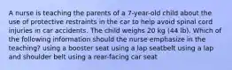 A nurse is teaching the parents of a 7-year-old child about the use of protective restraints in the car to help avoid spinal cord injuries in car accidents. The child weighs 20 kg (44 lb). Which of the following information should the nurse emphasize in the teaching? using a booster seat using a lap seatbelt using a lap and shoulder belt using a rear-facing car seat