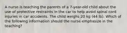 A nurse is teaching the parents of a 7-year-old child about the use of protective restraints in the car to help avoid spinal cord injuries in car accidents. The child weighs 20 kg (44 lb). Which of the following information should the nurse emphasize in the teaching?