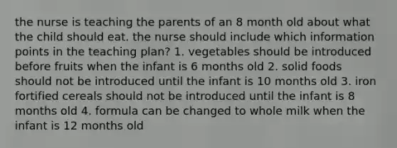 the nurse is teaching the parents of an 8 month old about what the child should eat. the nurse should include which information points in the teaching plan? 1. vegetables should be introduced before fruits when the infant is 6 months old 2. solid foods should not be introduced until the infant is 10 months old 3. iron fortified cereals should not be introduced until the infant is 8 months old 4. formula can be changed to whole milk when the infant is 12 months old