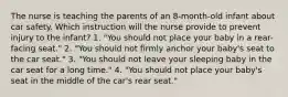 The nurse is teaching the parents of an 8-month-old infant about car safety. Which instruction will the nurse provide to prevent injury to the infant? 1. "You should not place your baby in a rear-facing seat." 2. "You should not firmly anchor your baby's seat to the car seat." 3. "You should not leave your sleeping baby in the car seat for a long time." 4. "You should not place your baby's seat in the middle of the car's rear seat."