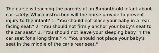 The nurse is teaching the parents of an 8-month-old infant about car safety. Which instruction will the nurse provide to prevent injury to the infant? 1. "You should not place your baby in a rear-facing seat." 2. "You should not firmly anchor your baby's seat to the car seat." 3. "You should not leave your sleeping baby in the car seat for a long time." 4. "You should not place your baby's seat in the middle of the car's rear seat."