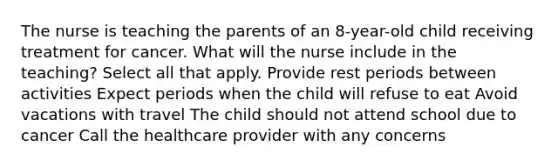 The nurse is teaching the parents of an 8-year-old child receiving treatment for cancer. What will the nurse include in the teaching? Select all that apply. Provide rest periods between activities Expect periods when the child will refuse to eat Avoid vacations with travel The child should not attend school due to cancer Call the healthcare provider with any concerns