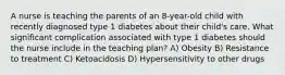 A nurse is teaching the parents of an 8-year-old child with recently diagnosed type 1 diabetes about their child's care. What significant complication associated with type 1 diabetes should the nurse include in the teaching plan? A) Obesity B) Resistance to treatment C) Ketoacidosis D) Hypersensitivity to other drugs