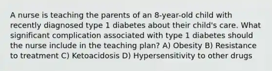 A nurse is teaching the parents of an 8-year-old child with recently diagnosed type 1 diabetes about their child's care. What significant complication associated with type 1 diabetes should the nurse include in the teaching plan? A) Obesity B) Resistance to treatment C) Ketoacidosis D) Hypersensitivity to other drugs