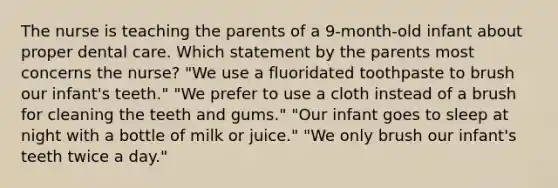 The nurse is teaching the parents of a 9-month-old infant about proper dental care. Which statement by the parents most concerns the nurse? "We use a fluoridated toothpaste to brush our infant's teeth." "We prefer to use a cloth instead of a brush for cleaning the teeth and gums." "Our infant goes to sleep at night with a bottle of milk or juice." "We only brush our infant's teeth twice a day."