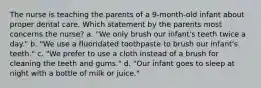 The nurse is teaching the parents of a 9-month-old infant about proper dental care. Which statement by the parents most concerns the nurse? a. "We only brush our infant's teeth twice a day." b. "We use a fluoridated toothpaste to brush our infant's teeth." c. "We prefer to use a cloth instead of a brush for cleaning the teeth and gums." d. "Our infant goes to sleep at night with a bottle of milk or juice."