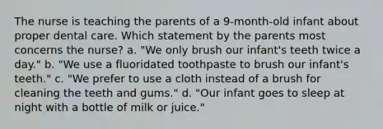 The nurse is teaching the parents of a 9-month-old infant about proper dental care. Which statement by the parents most concerns the nurse? a. "We only brush our infant's teeth twice a day." b. "We use a fluoridated toothpaste to brush our infant's teeth." c. "We prefer to use a cloth instead of a brush for cleaning the teeth and gums." d. "Our infant goes to sleep at night with a bottle of milk or juice."