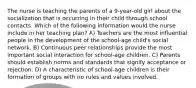 The nurse is teaching the parents of a 9-year-old girl about the socialization that is occurring in their child through school contacts. Which of the following information would the nurse include in her teaching plan? A) Teachers are the most influential people in the development of the school-age child's social network. B) Continuous peer relationships provide the most important social interaction for school-age children. C) Parents should establish norms and standards that signify acceptance or rejection. D) A characteristic of school-age children is their formation of groups with no rules and values involved.