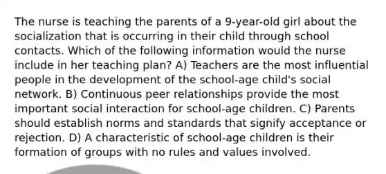 The nurse is teaching the parents of a 9-year-old girl about the socialization that is occurring in their child through school contacts. Which of the following information would the nurse include in her teaching plan? A) Teachers are the most influential people in the development of the school-age child's social network. B) Continuous peer relationships provide the most important social interaction for school-age children. C) Parents should establish norms and standards that signify acceptance or rejection. D) A characteristic of school-age children is their formation of groups with no rules and values involved.