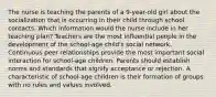 The nurse is teaching the parents of a 9-year-old girl about the socialization that is occurring in their child through school contacts. Which information would the nurse include in her teaching plan? Teachers are the most influential people in the development of the school-age child's social network. Continuous peer relationships provide the most important social interaction for school-age children. Parents should establish norms and standards that signify acceptance or rejection. A characteristic of school-age children is their formation of groups with no rules and values involved.