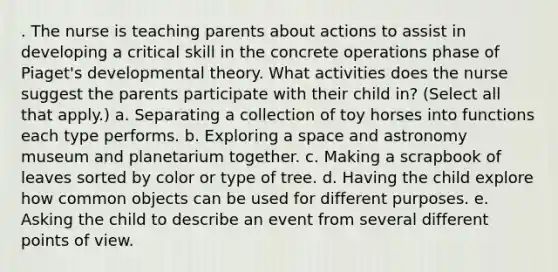 . The nurse is teaching parents about actions to assist in developing a critical skill in the concrete operations phase of Piaget's developmental theory. What activities does the nurse suggest the parents participate with their child in? (Select all that apply.) a. Separating a collection of toy horses into functions each type performs. b. Exploring a space and astronomy museum and planetarium together. c. Making a scrapbook of leaves sorted by color or type of tree. d. Having the child explore how common objects can be used for different purposes. e. Asking the child to describe an event from several different points of view.