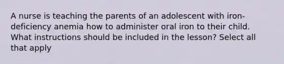 A nurse is teaching the parents of an adolescent with iron-deficiency anemia how to administer oral iron to their child. What instructions should be included in the lesson? Select all that apply