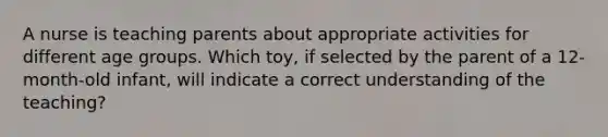 A nurse is teaching parents about appropriate activities for different age groups. Which toy, if selected by the parent of a 12-month-old infant, will indicate a correct understanding of the teaching?