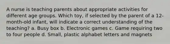 A nurse is teaching parents about appropriate activities for different age groups. Which toy, if selected by the parent of a 12-month-old infant, will indicate a correct understanding of the teaching? a. Busy box b. Electronic games c. Game requiring two to four people d. Small, plastic alphabet letters and magnets