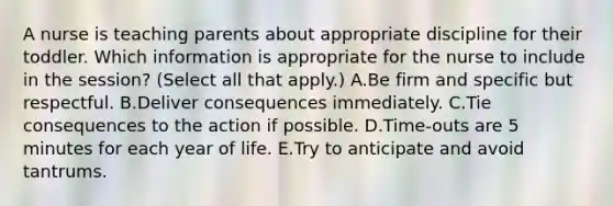 A nurse is teaching parents about appropriate discipline for their toddler. Which information is appropriate for the nurse to include in the session? (Select all that apply.) A.Be firm and specific but respectful. B.Deliver consequences immediately. C.Tie consequences to the action if possible. D.Time-outs are 5 minutes for each year of life. E.Try to anticipate and avoid tantrums.