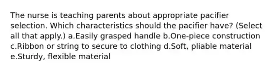 The nurse is teaching parents about appropriate pacifier selection. Which characteristics should the pacifier have? (Select all that apply.) a.Easily grasped handle b.One-piece construction c.Ribbon or string to secure to clothing d.Soft, pliable material e.Sturdy, flexible material