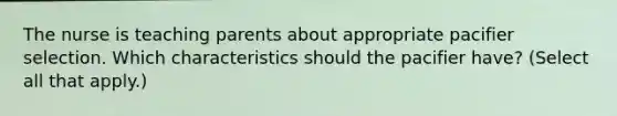 The nurse is teaching parents about appropriate pacifier selection. Which characteristics should the pacifier have? (Select all that apply.)