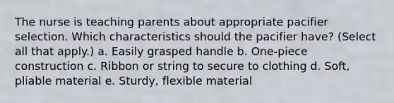 The nurse is teaching parents about appropriate pacifier selection. Which characteristics should the pacifier have? (Select all that apply.) a. Easily grasped handle b. One-piece construction c. Ribbon or string to secure to clothing d. Soft, pliable material e. Sturdy, flexible material