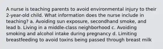 A nurse is teaching parents to avoid environmental injury to their 2-year-old child. What information does the nurse include in teaching? a. Avoiding sun exposure, secondhand smoke, and lead b. Living in a middle-class neighborhood c. Avoiding smoking and alcohol intake during pregnancy d. Limiting breastfeeding to avoid toxins being passed through breast milk