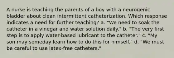 A nurse is teaching the parents of a boy with a neurogenic bladder about clean intermittent catheterization. Which response indicates a need for further teaching? a. "We need to soak the catheter in a vinegar and water solution daily." b. "The very first step is to apply water-based lubricant to the catheter." c. "My son may someday learn how to do this for himself." d. "We must be careful to use latex-free catheters."