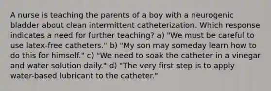 A nurse is teaching the parents of a boy with a neurogenic bladder about clean intermittent catheterization. Which response indicates a need for further teaching? a) "We must be careful to use latex-free catheters." b) "My son may someday learn how to do this for himself." c) "We need to soak the catheter in a vinegar and water solution daily." d) "The very first step is to apply water-based lubricant to the catheter."