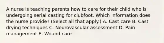 A nurse is teaching parents how to care for their child who is undergoing serial casting for clubfoot. Which information does the nurse provide? (Select all that apply.) A. Cast care B. Cast drying techniques C. Neurovascular assessment D. Pain management E. Wound care