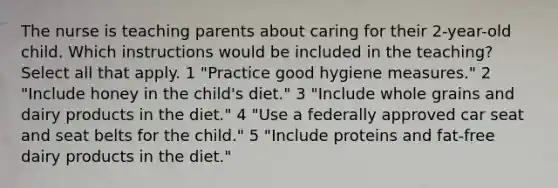 The nurse is teaching parents about caring for their 2-year-old child. Which instructions would be included in the teaching? Select all that apply. 1 "Practice good hygiene measures." 2 "Include honey in the child's diet." 3 "Include whole grains and dairy products in the diet." 4 "Use a federally approved car seat and seat belts for the child." 5 "Include proteins and fat-free dairy products in the diet."