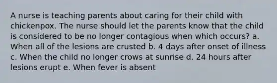 A nurse is teaching parents about caring for their child with chickenpox. The nurse should let the parents know that the child is considered to be no longer contagious when which occurs? a. When all of the lesions are crusted b. 4 days after onset of illness c. When the child no longer crows at sunrise d. 24 hours after lesions erupt e. When fever is absent