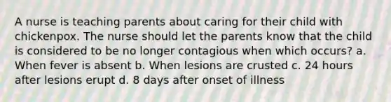 A nurse is teaching parents about caring for their child with chickenpox. The nurse should let the parents know that the child is considered to be no longer contagious when which occurs? a. When fever is absent b. When lesions are crusted c. 24 hours after lesions erupt d. 8 days after onset of illness