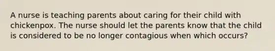 A nurse is teaching parents about caring for their child with chickenpox. The nurse should let the parents know that the child is considered to be no longer contagious when which occurs?