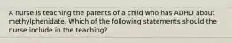 A nurse is teaching the parents of a child who has ADHD about methylphenidate. Which of the following statements should the nurse include in the teaching?