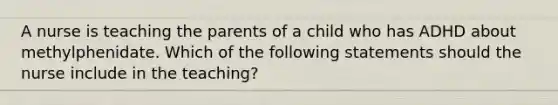 A nurse is teaching the parents of a child who has ADHD about methylphenidate. Which of the following statements should the nurse include in the teaching?