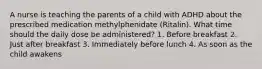 A nurse is teaching the parents of a child with ADHD about the prescribed medication methylphenidate (Ritalin). What time should the daily dose be administered? 1. Before breakfast 2. Just after breakfast 3. Immediately before lunch 4. As soon as the child awakens