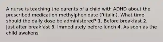 A nurse is teaching the parents of a child with ADHD about the prescribed medication methylphenidate (Ritalin). What time should the daily dose be administered? 1. Before breakfast 2. Just after breakfast 3. Immediately before lunch 4. As soon as the child awakens