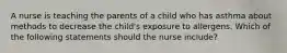 A nurse is teaching the parents of a child who has asthma about methods to decrease the child's exposure to allergens. Which of the following statements should the nurse include?