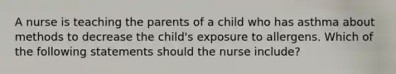 A nurse is teaching the parents of a child who has asthma about methods to decrease the child's exposure to allergens. Which of the following statements should the nurse include?