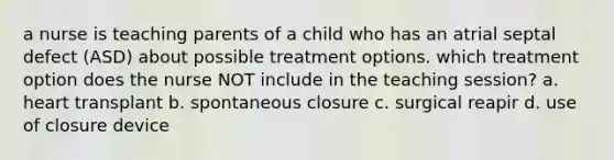 a nurse is teaching parents of a child who has an atrial septal defect (ASD) about possible treatment options. which treatment option does the nurse NOT include in the teaching session? a. heart transplant b. spontaneous closure c. surgical reapir d. use of closure device