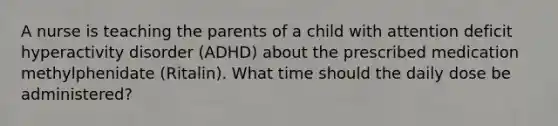 A nurse is teaching the parents of a child with attention deficit hyperactivity disorder (ADHD) about the prescribed medication methylphenidate (Ritalin). What time should the daily dose be administered?