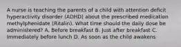 A nurse is teaching the parents of a child with attention deficit hyperactivity disorder (ADHD) about the prescribed medication methylphenidate (Ritalin). What time should the daily dose be administered? A. Before breakfast B. Just after breakfast C. Immediately before lunch D. As soon as the child awakens