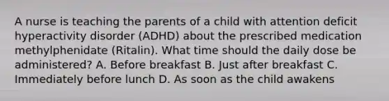 A nurse is teaching the parents of a child with attention deficit hyperactivity disorder (ADHD) about the prescribed medication methylphenidate (Ritalin). What time should the daily dose be administered? A. Before breakfast B. Just after breakfast C. Immediately before lunch D. As soon as the child awakens