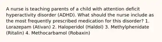 A nurse is teaching parents of a child with attention deficit hyperactivity disorder (ADHD). What should the nurse include as the most frequently prescribed medication for this disorder? 1. Lorazepam (Ativan) 2. Haloperidol (Haldol) 3. Methylphenidate (Ritalin) 4. Methocarbamol (Robaxin)