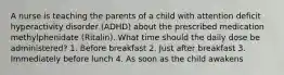 A nurse is teaching the parents of a child with attention deficit hyperactivity disorder (ADHD) about the prescribed medication methylphenidate (Ritalin). What time should the daily dose be administered? 1. Before breakfast 2. Just after breakfast 3. Immediately before lunch 4. As soon as the child awakens