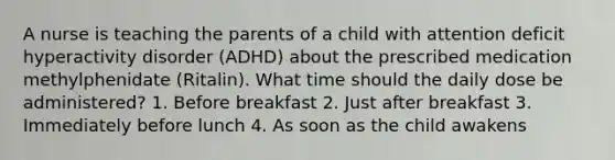 A nurse is teaching the parents of a child with attention deficit hyperactivity disorder (ADHD) about the prescribed medication methylphenidate (Ritalin). What time should the daily dose be administered? 1. Before breakfast 2. Just after breakfast 3. Immediately before lunch 4. As soon as the child awakens