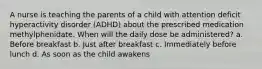 A nurse is teaching the parents of a child with attention deficit hyperactivity disorder (ADHD) about the prescribed medication methylphenidate. When will the daily dose be administered? a. Before breakfast b. Just after breakfast c. Immediately before lunch d. As soon as the child awakens