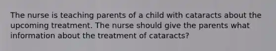 The nurse is teaching parents of a child with cataracts about the upcoming treatment. The nurse should give the parents what information about the treatment of cataracts?