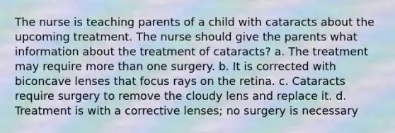 The nurse is teaching parents of a child with cataracts about the upcoming treatment. The nurse should give the parents what information about the treatment of cataracts? a. The treatment may require more than one surgery. b. It is corrected with biconcave lenses that focus rays on the retina. c. Cataracts require surgery to remove the cloudy lens and replace it. d. Treatment is with a corrective lenses; no surgery is necessary