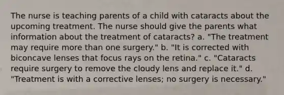 The nurse is teaching parents of a child with cataracts about the upcoming treatment. The nurse should give the parents what information about the treatment of cataracts? a. "The treatment may require more than one surgery." b. "It is corrected with biconcave lenses that focus rays on the retina." c. "Cataracts require surgery to remove the cloudy lens and replace it." d. "Treatment is with a corrective lenses; no surgery is necessary."