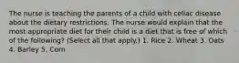 The nurse is teaching the parents of a child with celiac disease about the dietary restrictions. The nurse would explain that the most appropriate diet for their child is a diet that is free of which of the following? (Select all that apply.) 1. Rice 2. Wheat 3. Oats 4. Barley 5. Corn