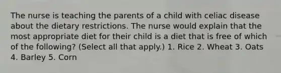 The nurse is teaching the parents of a child with celiac disease about the dietary restrictions. The nurse would explain that the most appropriate diet for their child is a diet that is free of which of the following? (Select all that apply.) 1. Rice 2. Wheat 3. Oats 4. Barley 5. Corn